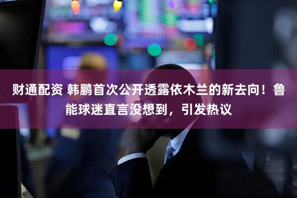 财通配资 韩鹏首次公开透露依木兰的新去向！鲁能球迷直言没想到，引发热议