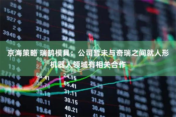 京海策略 瑞鹄模具：公司暂未与奇瑞之间就人形机器人领域有相关合作