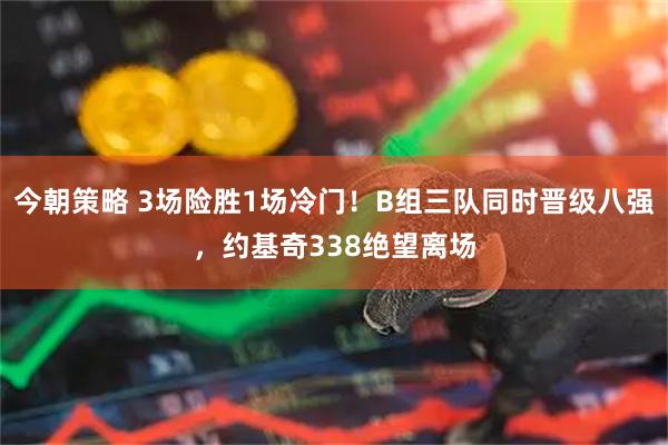 今朝策略 3场险胜1场冷门！B组三队同时晋级八强，约基奇338绝望离场