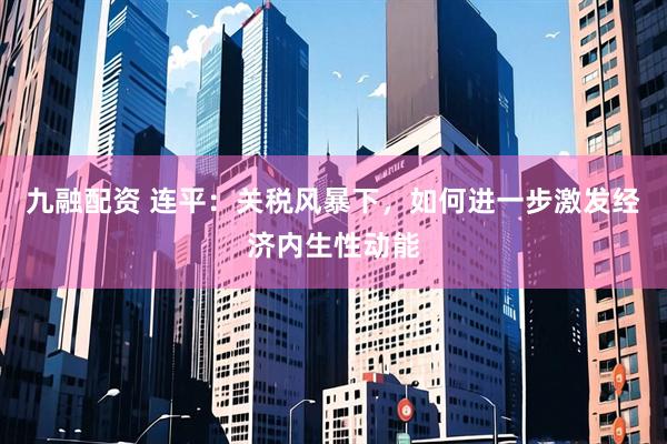 九融配资 连平：关税风暴下，如何进一步激发经济内生性动能