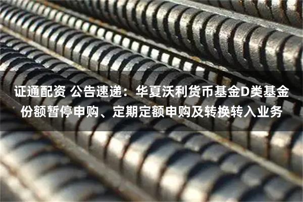证通配资 公告速递：华夏沃利货币基金D类基金份额暂停申购、定期定额申购及转换转入业务