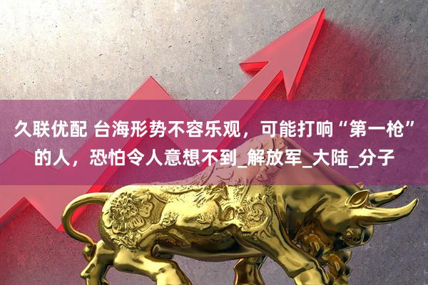久联优配 台海形势不容乐观，可能打响“第一枪”的人，恐怕令人意想不到_解放军_大陆_分子