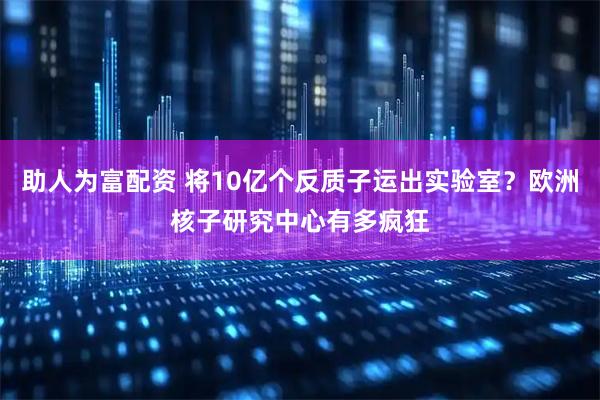 助人为富配资 将10亿个反质子运出实验室？欧洲核子研究中心有多疯狂
