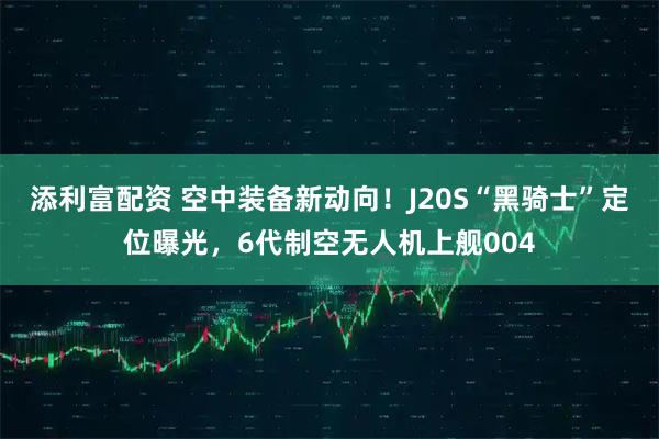 添利富配资 空中装备新动向！J20S“黑骑士”定位曝光，6代制空无人机上舰004
