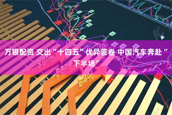 万银配资 交出“十四五”优异答卷 中国汽车奔赴“下半场”