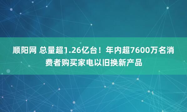 顺阳网 总量超1.26亿台！年内超7600万名消费者购买家电以旧换新产品