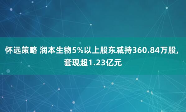 怀远策略 润本生物5%以上股东减持360.84万股, 套现超1.23亿元