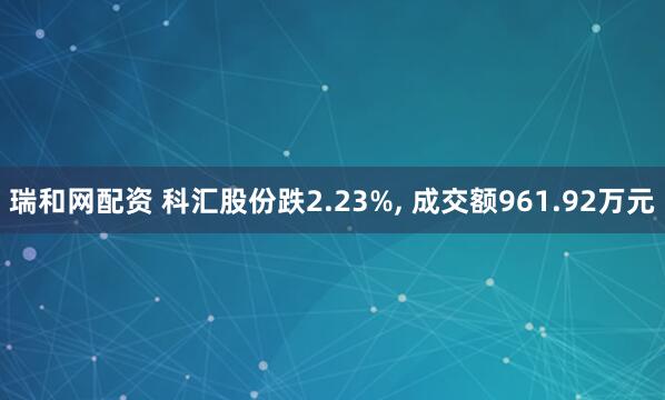 瑞和网配资 科汇股份跌2.23%, 成交额961.92万元