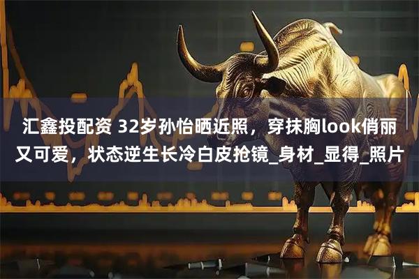 汇鑫投配资 32岁孙怡晒近照，穿抹胸look俏丽又可爱，状态逆生长冷白皮抢镜_身材_显得_照片