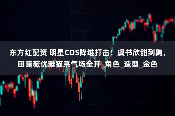 东方红配资 明星COS降维打击！虞书欣甜到齁，田曦薇优雅猫系气场全开_角色_造型_金色