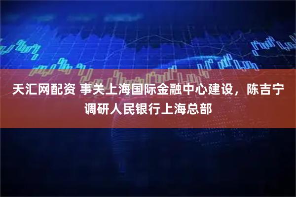 天汇网配资 事关上海国际金融中心建设，陈吉宁调研人民银行上海总部