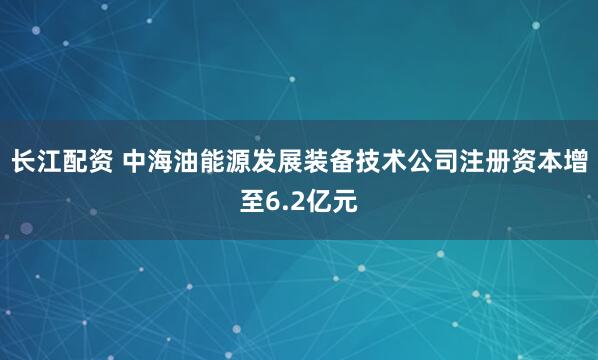 长江配资 中海油能源发展装备技术公司注册资本增至6.2亿元