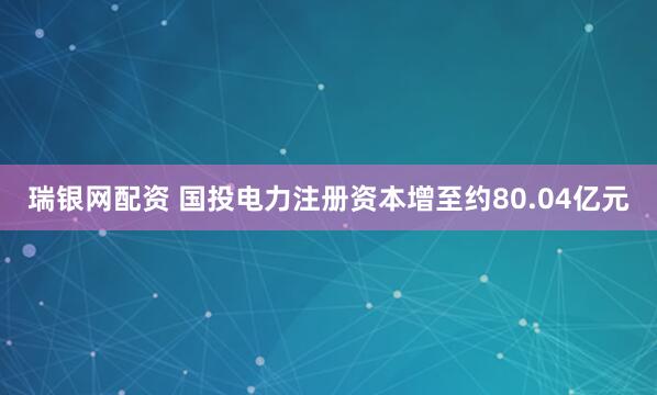 瑞银网配资 国投电力注册资本增至约80.04亿元