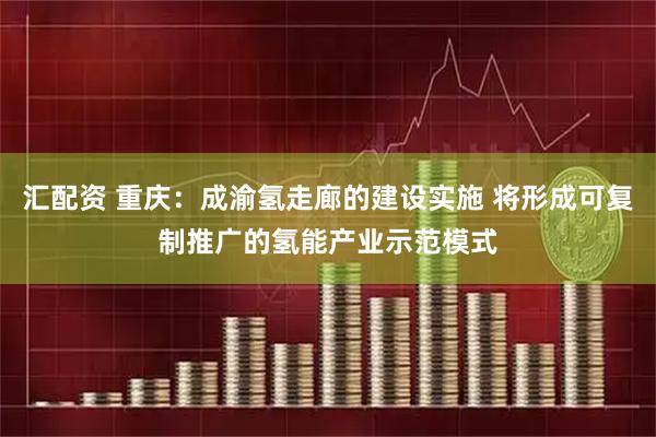 汇配资 重庆：成渝氢走廊的建设实施 将形成可复制推广的氢能产业示范模式