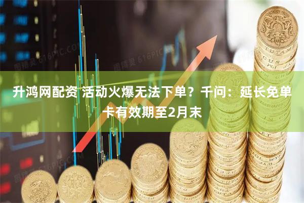 升鸿网配资 活动火爆无法下单？千问：延长免单卡有效期至2月末