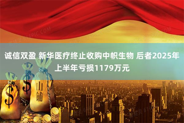 诚信双盈 新华医疗终止收购中帜生物 后者2025年上半年亏损1179万元